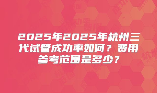 2025年2025年杭州三代试管成功率如何？费用参考范围是多少？