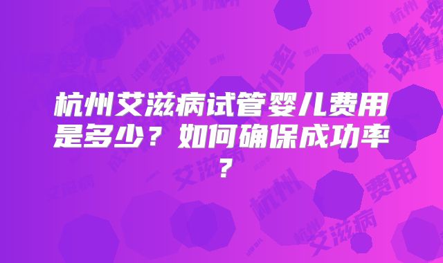 杭州艾滋病试管婴儿费用是多少？如何确保成功率？