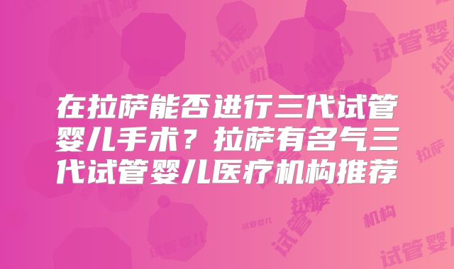 在拉萨能否进行三代试管婴儿手术?拉萨有名气三代试管婴儿医疗机构推荐