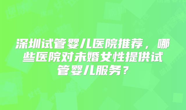 深圳试管婴儿医院推荐，哪些医院对未婚女性提供试管婴儿服务？