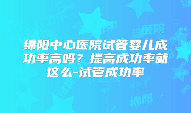 绵阳中心医院试管婴儿成功率高吗？提高成功率就这么-试管成功率