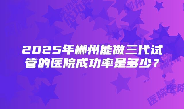 2025年郴州能做三代试管的医院成功率是多少？