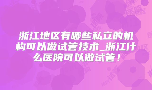 浙江地区有哪些私立的机构可以做试管技术_浙江什么医院可以做试管!