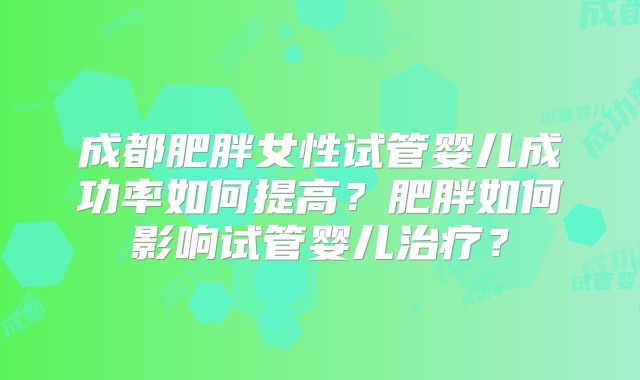 成都肥胖女性试管婴儿成功率如何提高？肥胖如何影响试管婴儿治疗？