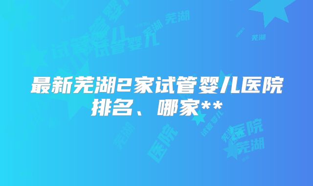 最新芜湖2家试管婴儿医院排名、哪家**