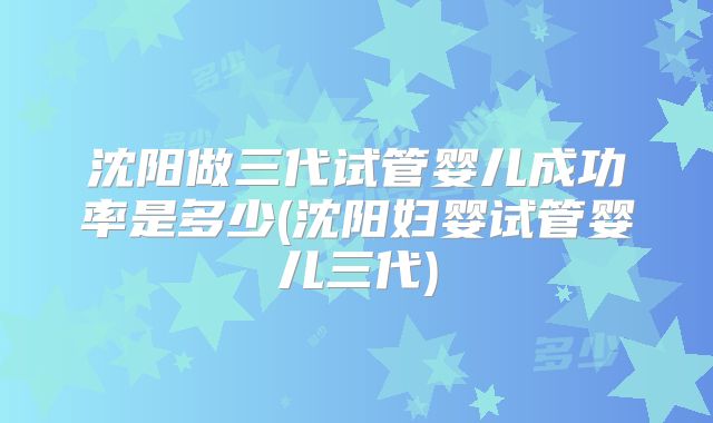 沈阳做三代试管婴儿成功率是多少(沈阳妇婴试管婴儿三代)
