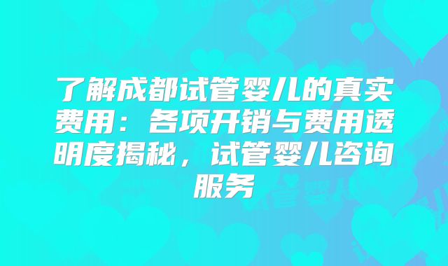 了解成都试管婴儿的真实费用：各项开销与费用透明度揭秘，试管婴儿咨询服务