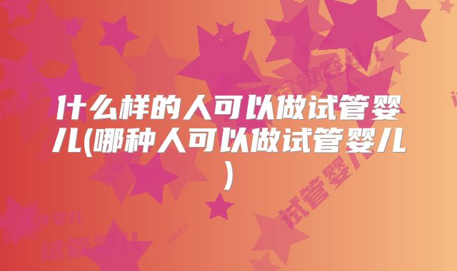 什么样的人可以做试管婴儿(哪种人可以做试管婴儿)