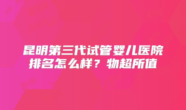 昆明第三代试管婴儿医院排名怎么样？物超所值