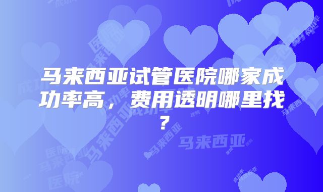 马来西亚试管医院哪家成功率高，费用透明哪里找？