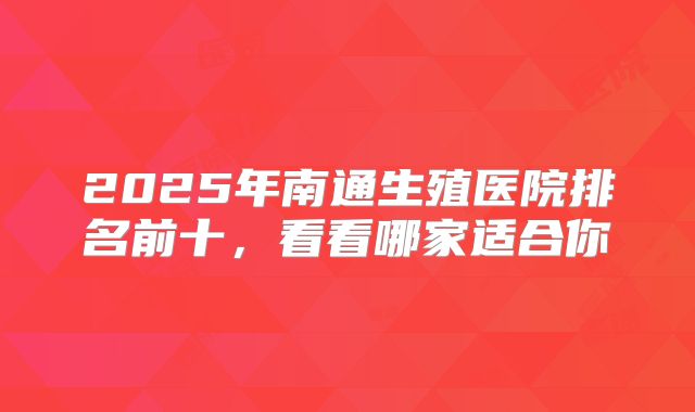 2025年南通生殖医院排名前十，看看哪家适合你