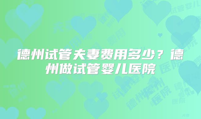 德州试管夫妻费用多少?德州做试管婴儿医院