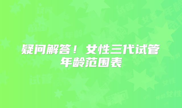 疑问解答！女性三代试管年龄范围表