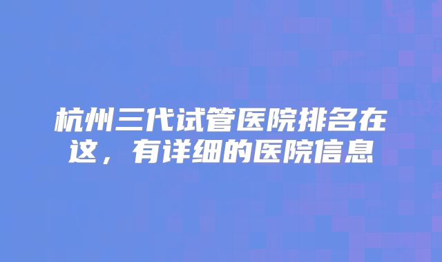 杭州三代试管医院排名在这，有详细的医院信息
