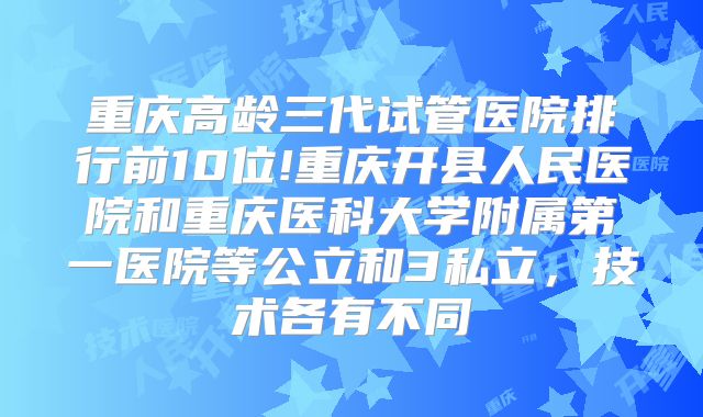 重庆高龄三代试管医院排行前10位!重庆开县人民医院和重庆医科大学附属第一医院等公立和3私立，技术各有不同