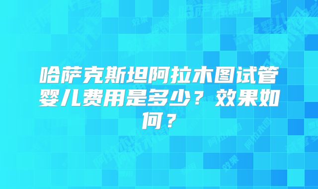 哈萨克斯坦阿拉木图试管婴儿费用是多少？效果如何？