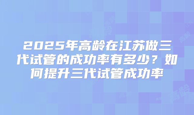 2025年高龄在江苏做三代试管的成功率有多少？如何提升三代试管成功率