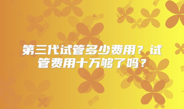 第三代试管多少费用？试管费用十万够了吗？