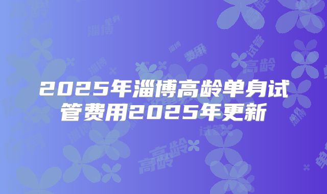 2025年淄博高龄单身试管费用2025年更新