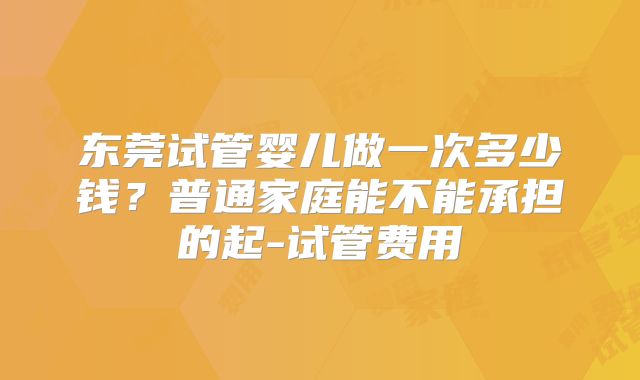 东莞试管婴儿做一次多少钱？普通家庭能不能承担的起-试管费用