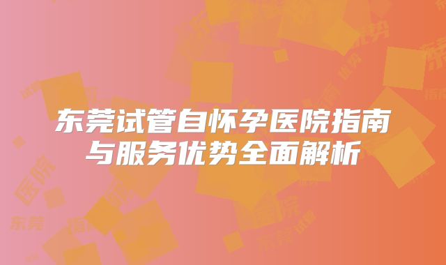 东莞试管自怀孕医院指南与服务优势全面解析