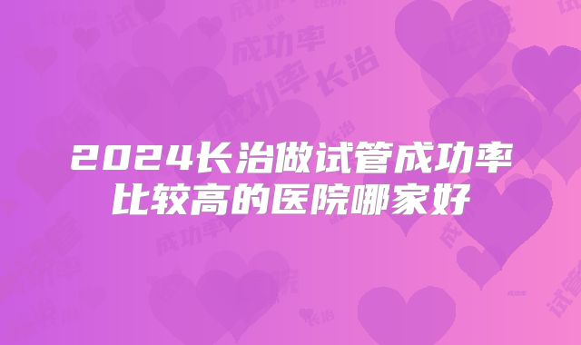 2024长治做试管成功率比较高的医院哪家好