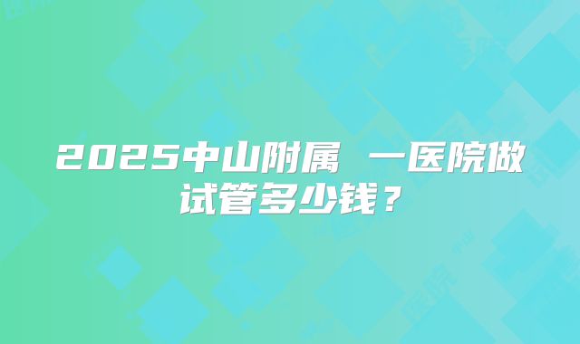 2025中山附属 一医院做试管多少钱？