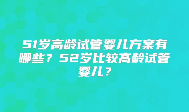51岁高龄试管婴儿方案有哪些？52岁比较高龄试管婴儿？