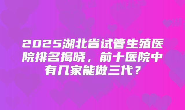 2025湖北省试管生殖医院排名揭晓，前十医院中有几家能做三代？