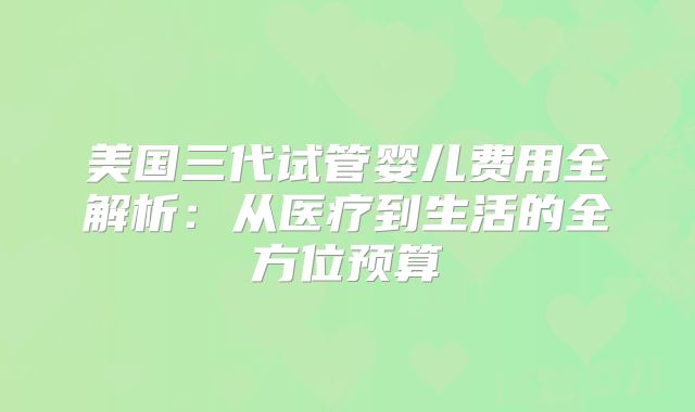美国三代试管婴儿费用全解析：从医疗到生活的全方位预算