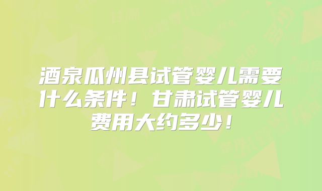 酒泉瓜州县试管婴儿需要什么条件！甘肃试管婴儿费用大约多少！