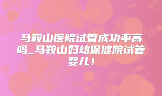 马鞍山医院试管成功率高吗_马鞍山妇幼保健院试管婴儿！