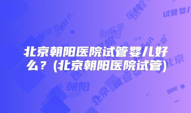 北京朝阳医院试管婴儿好么？(北京朝阳医院试管)