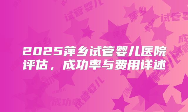 2025萍乡试管婴儿医院评估，成功率与费用详述
