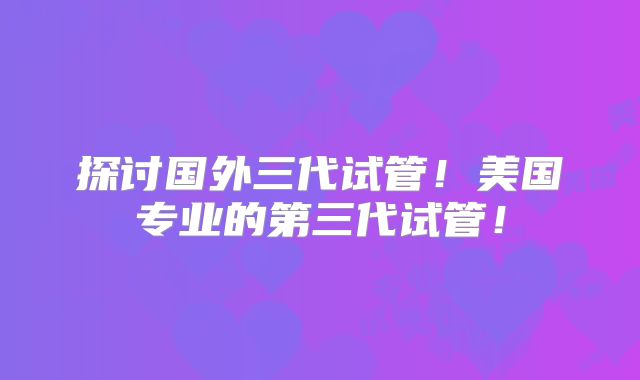 探讨国外三代试管!美国专业的第三代试管!