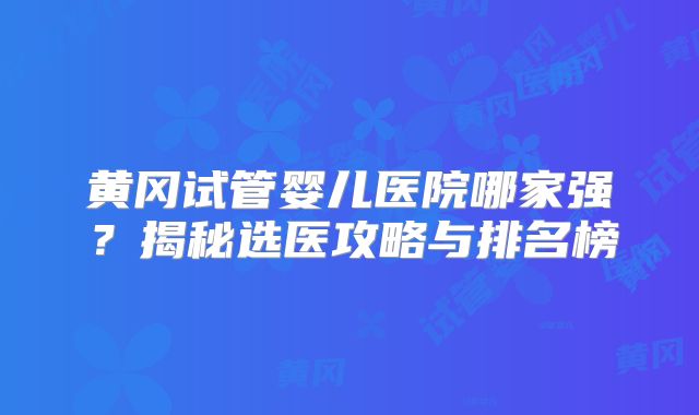 黄冈试管婴儿医院哪家强？揭秘选医攻略与排名榜