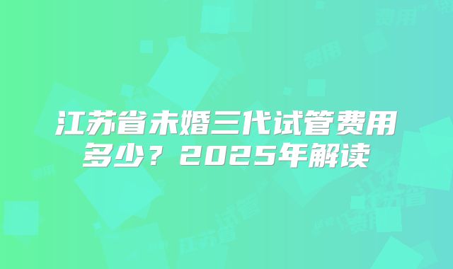 江苏省未婚三代试管费用多少?2025年解读