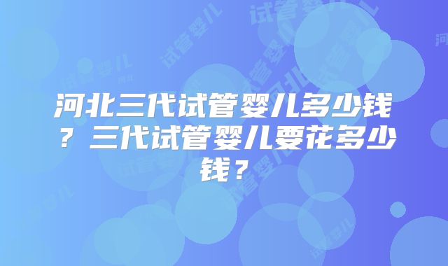 河北三代试管婴儿多少钱?三代试管婴儿要花多少钱?
