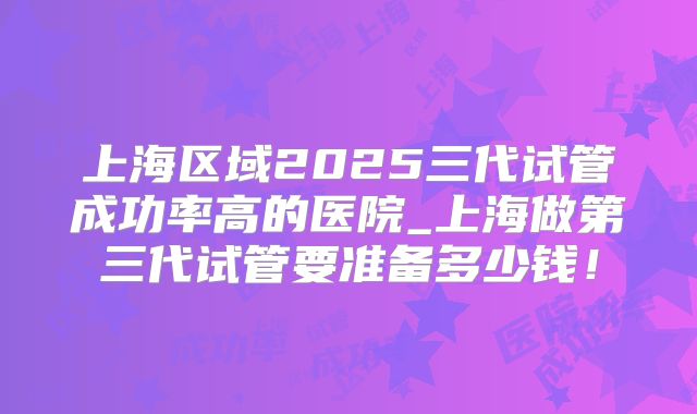 上海区域2025三代试管成功率高的医院_上海做第三代试管要准备多少钱！