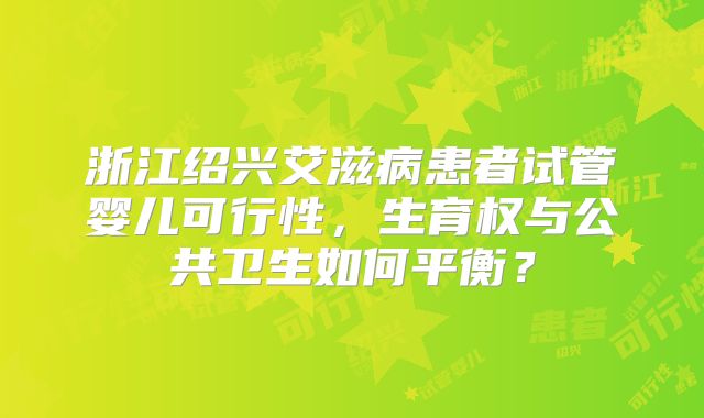 浙江绍兴艾滋病患者试管婴儿可行性，生育权与公共卫生如何平衡？