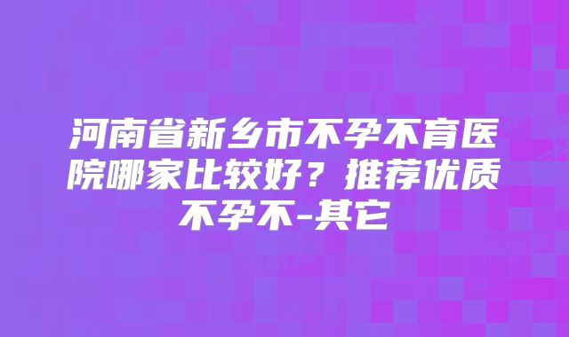 河南省新乡市不孕不育医院哪家比较好？推荐优质不孕不-其它
