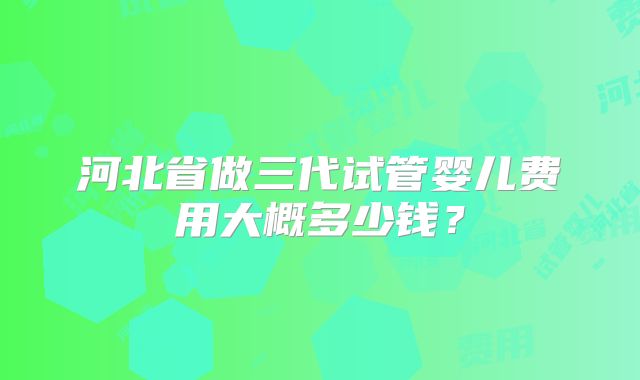 河北省做三代试管婴儿费用大概多少钱?