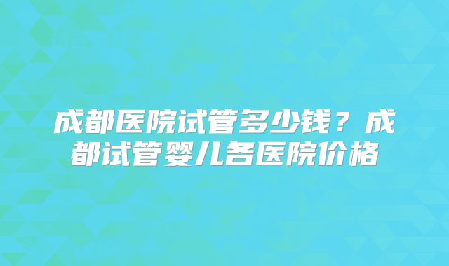 成都医院试管多少钱？成都试管婴儿各医院价格