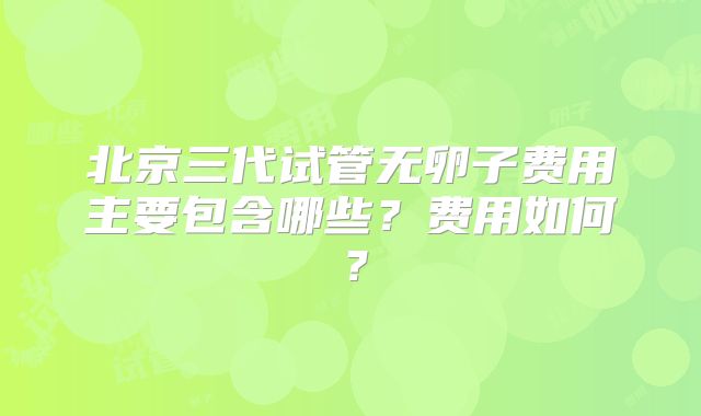 北京三代试管无卵子费用主要包含哪些？费用如何？