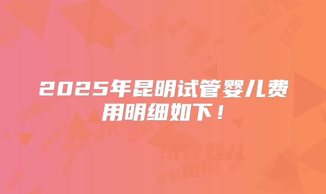 2025年昆明试管婴儿费用明细如下！