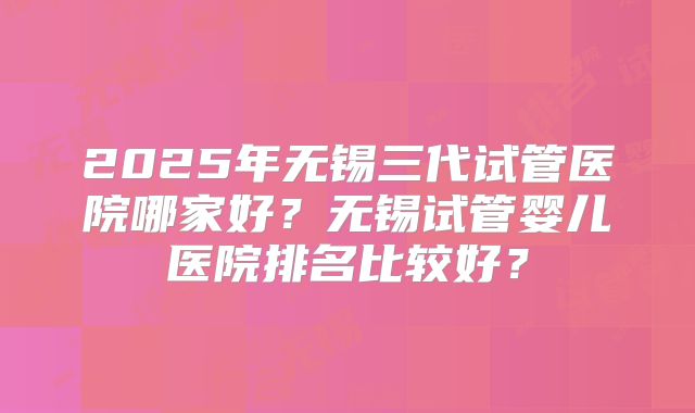 2025年无锡三代试管医院哪家好？无锡试管婴儿医院排名比较好？