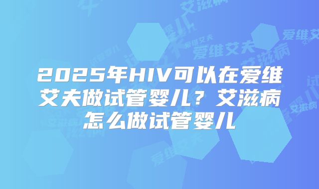 2025年HIV可以在爱维艾夫做试管婴儿?艾滋病怎么做试管婴儿