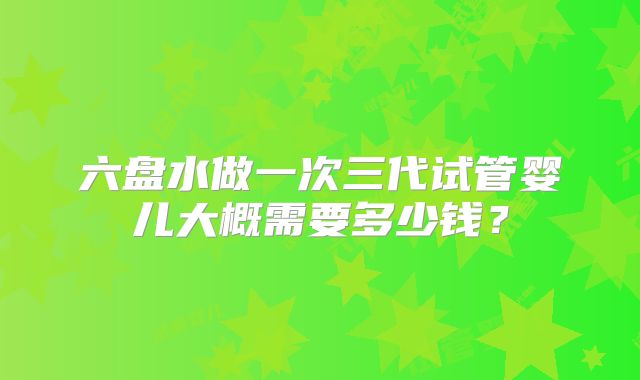 六盘水做一次三代试管婴儿大概需要多少钱？