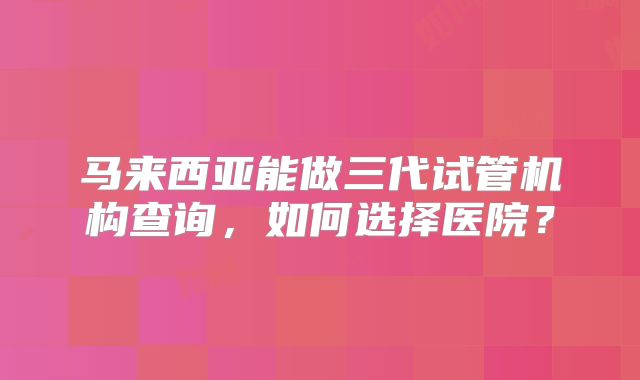 马来西亚能做三代试管机构查询，如何选择医院？