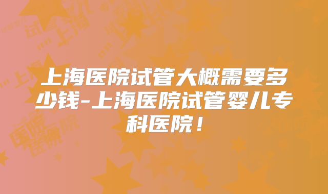 上海医院试管大概需要多少钱-上海医院试管婴儿专科医院!
